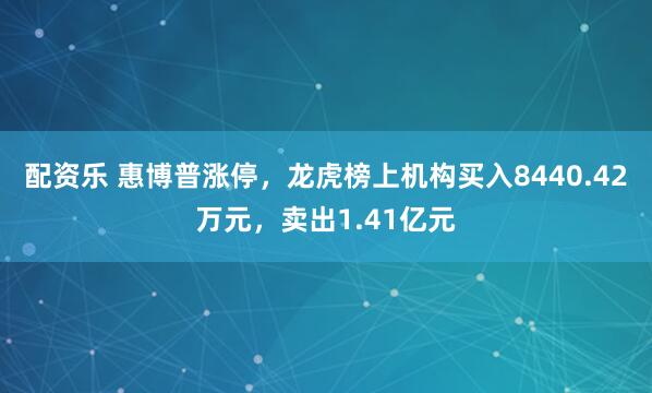 配资乐 惠博普涨停，龙虎榜上机构买入8440.42万元，卖出1.41亿元