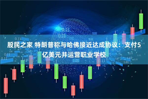 股民之家 特朗普称与哈佛接近达成协议：支付5亿美元并运营职业学校