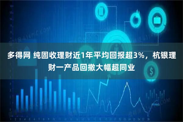 多得网 纯固收理财近1年平均回报超3%，杭银理财一产品回撤大幅超同业