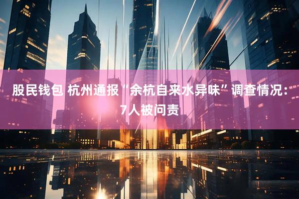 股民钱包 杭州通报“余杭自来水异味”调查情况：7人被问责