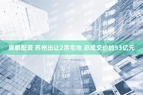 展鹏配资 苏州出让2宗宅地 总成交价约53亿元