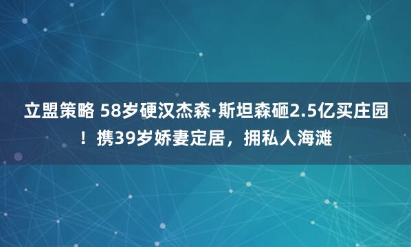 立盟策略 58岁硬汉杰森·斯坦森砸2.5亿买庄园！携39岁娇妻定居，拥私人海滩