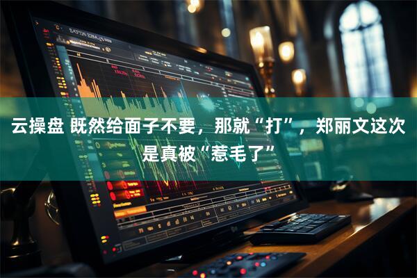 云操盘 既然给面子不要，那就“打”，郑丽文这次是真被“惹毛了”