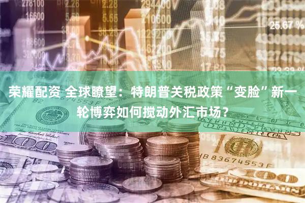 荣耀配资 全球瞭望：特朗普关税政策“变脸”新一轮博弈如何搅动外汇市场？